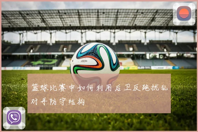 篮球比赛中如何利用后卫反跑扰乱对手防守结构