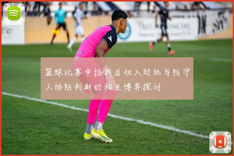 篮球比赛中挡拆后切入时机与防守人协防判断的相互博弈探讨