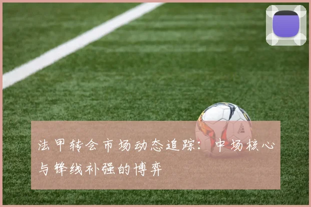 法甲转会市场动态追踪：中场核心与锋线补强的博弈