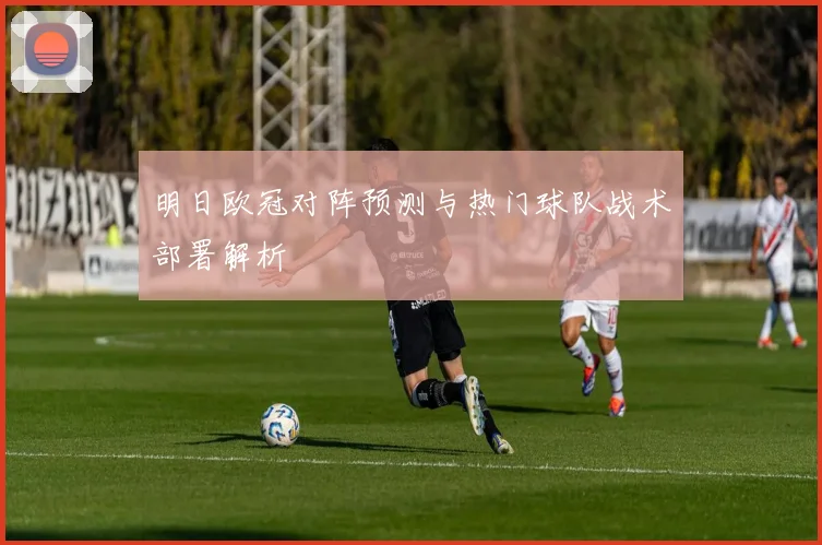 明日欧冠对阵预测与热门球队战术部署解析