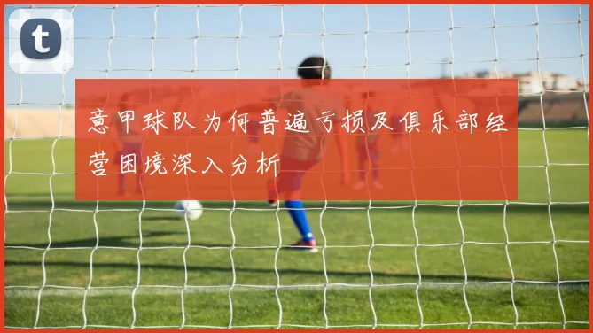 意甲球队为何普遍亏损及俱乐部经营困境深入分析