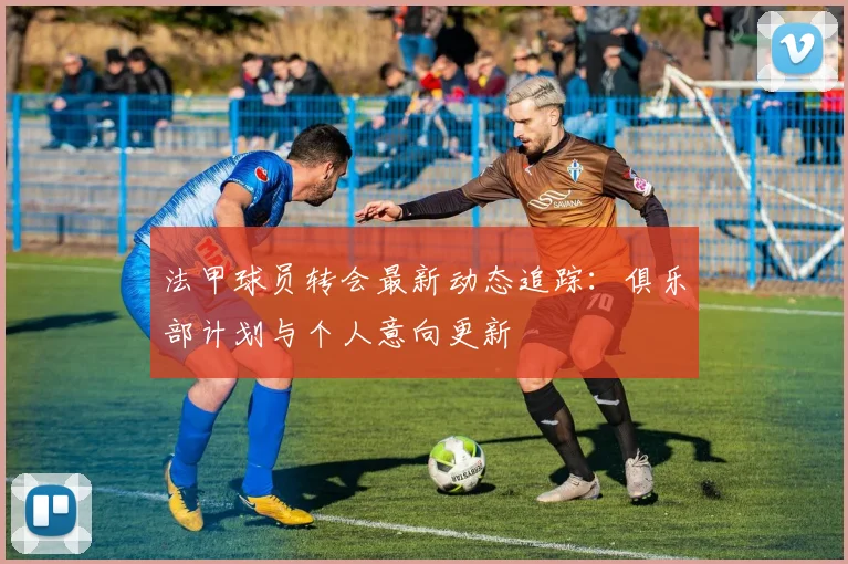 法甲球员转会最新动态追踪：俱乐部计划与个人意向更新